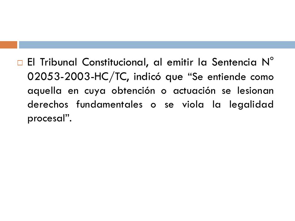 El Tribunal Constitucional, al emitir la Sentencia N° HC/TC, indicó que Se entiende como aquella en cuya obtención o actuación se lesionan derechos fundamentales o se viola la legalidad procesal .