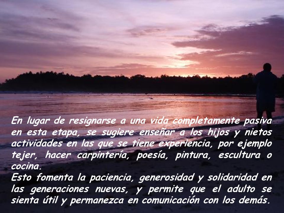 En lugar de resignarse a una vida completamente pasiva en esta etapa, se sugiere enseñar a los hijos y nietos actividades en las que se tiene experiencia, por ejemplo tejer, hacer carpintería, poesía, pintura, escultura o cocina.