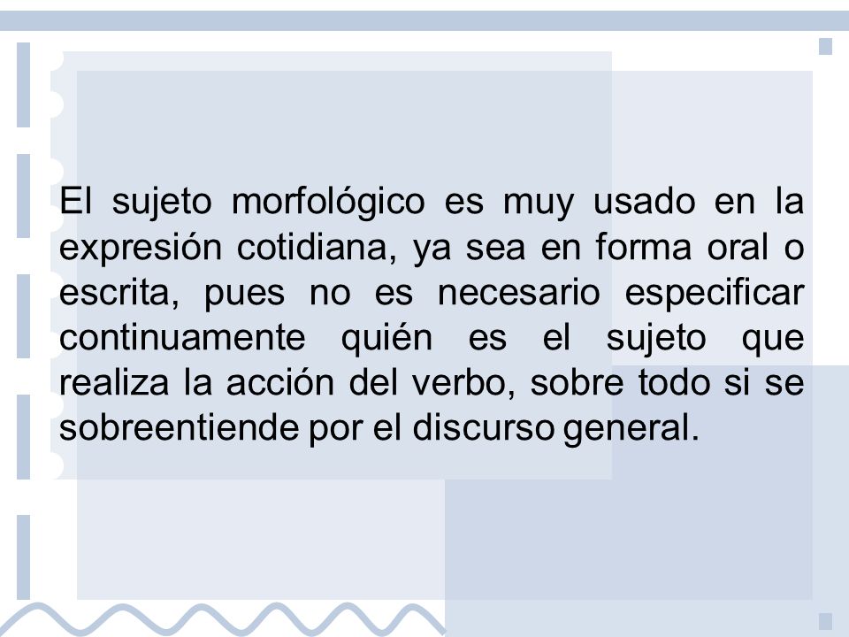 El sujeto morfológico es muy usado en la expresión cotidiana, ya sea en forma oral o escrita, pues no es necesario especificar continuamente quién es el sujeto que realiza la acción del verbo, sobre todo si se sobreentiende por el discurso general.