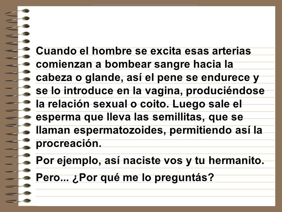 Cuando el hombre se excita esas arterias comienzan a bombear sangre hacia la cabeza o glande, así el pene se endurece y se lo introduce en la vagina, produciéndose la relación sexual o coito. Luego sale el esperma que lleva las semillitas, que se llaman espermatozoides, permitiendo así la procreación.