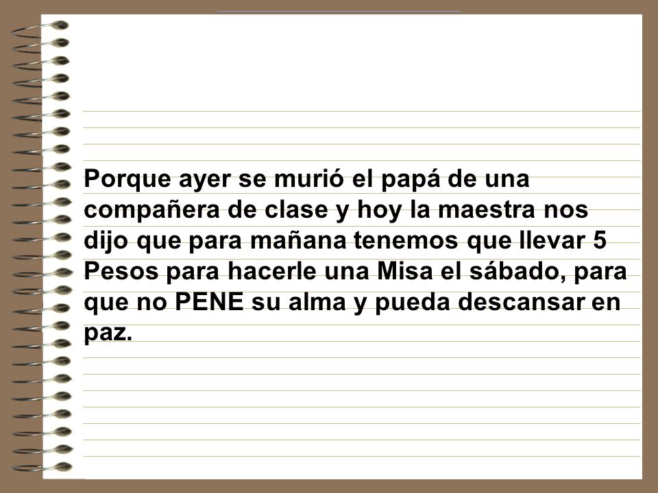 Porque ayer se murió el papá de una compañera de clase y hoy la maestra nos dijo que para mañana tenemos que llevar 5 Pesos para hacerle una Misa el sábado, para que no PENE su alma y pueda descansar en paz.