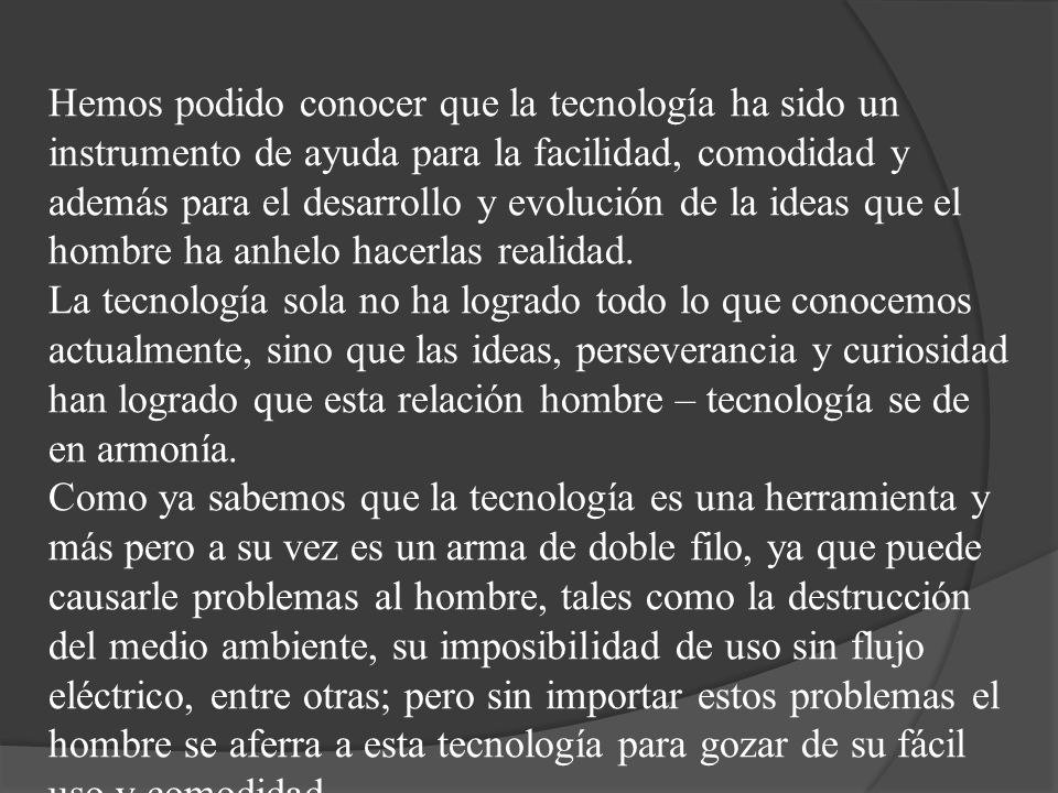 Hemos podido conocer que la tecnología ha sido un instrumento de ayuda para la facilidad, comodidad y además para el desarrollo y evolución de la ideas que el hombre ha anhelo hacerlas realidad.