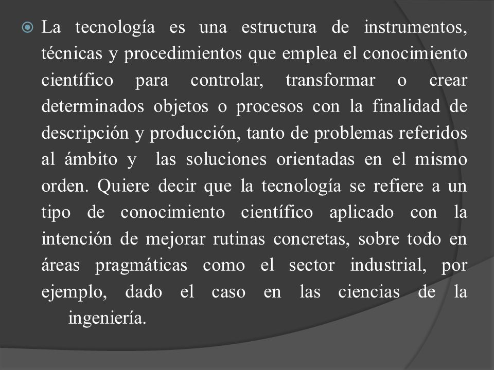 La tecnología es una estructura de instrumentos, técnicas y procedimientos que emplea el conocimiento científico para controlar, transformar o crear determinados objetos o procesos con la finalidad de descripción y producción, tanto de problemas referidos al ámbito y las soluciones orientadas en el mismo orden.
