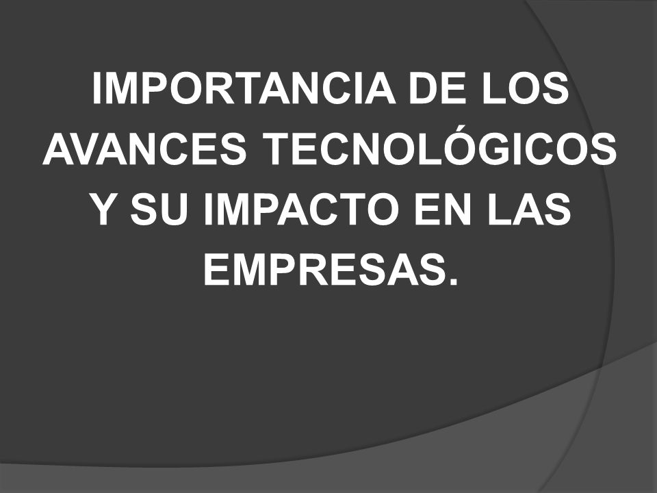 IMPORTANCIA DE LOS AVANCES TECNOLÓGICOS Y SU IMPACTO EN LAS EMPRESAS.