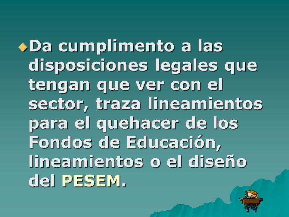 Da cumplimento a las disposiciones legales que tengan que ver con el sector, traza lineamientos para el quehacer de los Fondos de Educación, lineamientos o el diseño del PESEM.