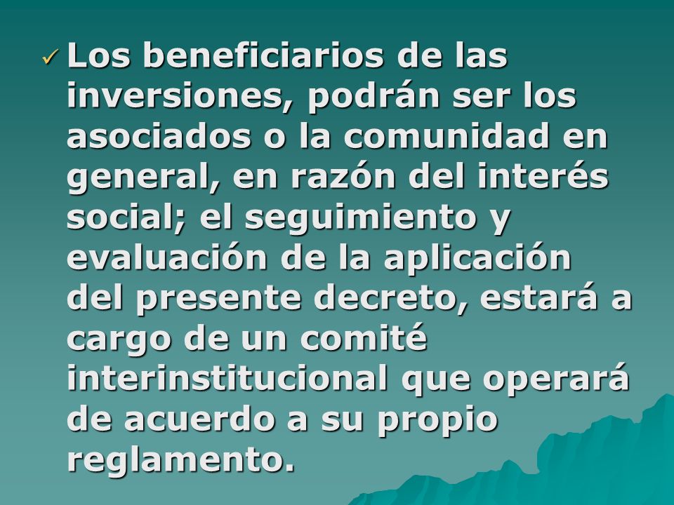 Los beneficiarios de las inversiones, podrán ser los asociados o la comunidad en general, en razón del interés social; el seguimiento y evaluación de la aplicación del presente decreto, estará a cargo de un comité interinstitucional que operará de acuerdo a su propio reglamento.
