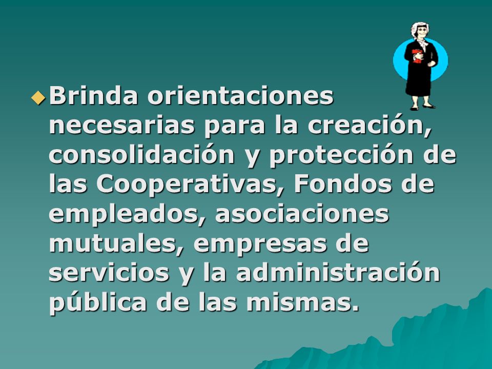 Brinda orientaciones necesarias para la creación, consolidación y protección de las Cooperativas, Fondos de empleados, asociaciones mutuales, empresas de servicios y la administración pública de las mismas.