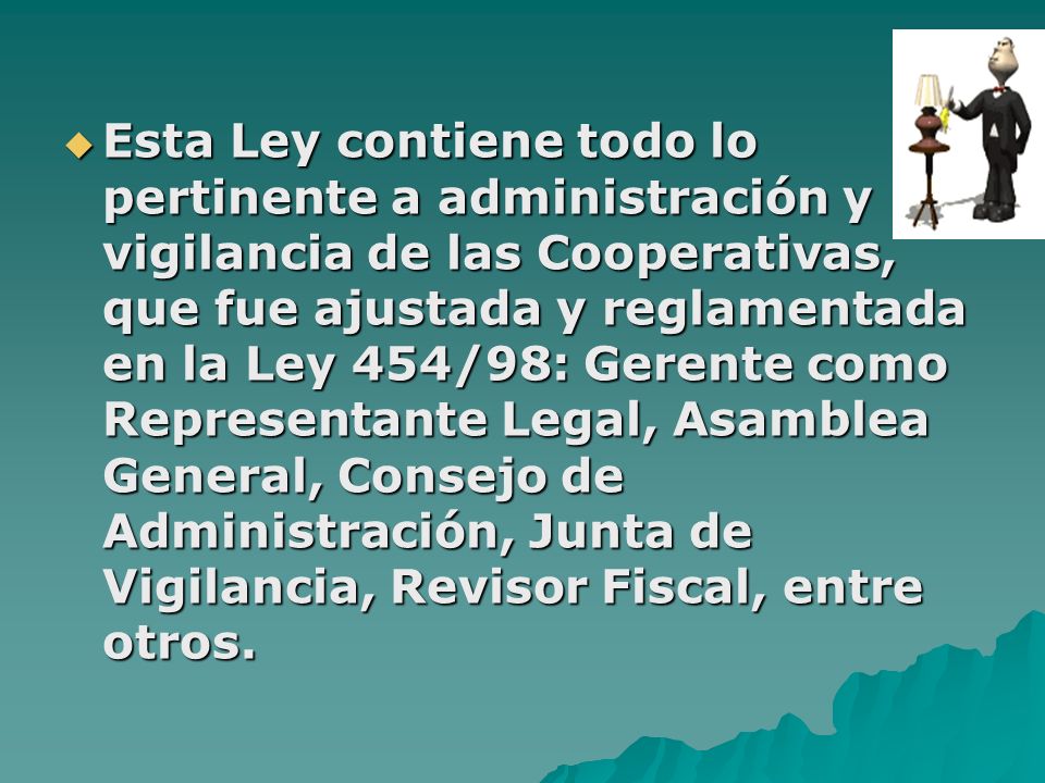Esta Ley contiene todo lo pertinente a administración y vigilancia de las Cooperativas, que fue ajustada y reglamentada en la Ley 454/98: Gerente como Representante Legal, Asamblea General, Consejo de Administración, Junta de Vigilancia, Revisor Fiscal, entre otros.