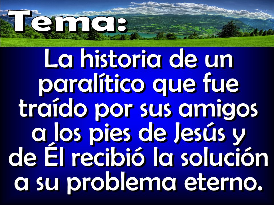 Tema: La historia de un paralítico que fue traído por sus amigos a los pies de Jesús y de Él recibió la solución a su problema eterno.