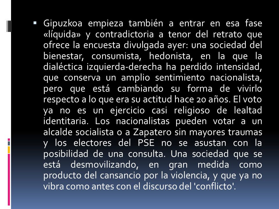 Gipuzkoa empieza también a entrar en esa fase «líquida» y contradictoria a tenor del retrato que ofrece la encuesta divulgada ayer: una sociedad del bienestar, consumista, hedonista, en la que la dialéctica izquierda-derecha ha perdido intensidad, que conserva un amplio sentimiento nacionalista, pero que está cambiando su forma de vivirlo respecto a lo que era su actitud hace 20 años.