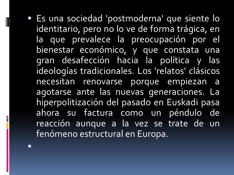 Es una sociedad postmoderna que siente lo identitario, pero no lo ve de forma trágica, en la que prevalece la preocupación por el bienestar económico, y que constata una gran desafección hacia la política y las ideologías tradicionales. Los relatos clásicos necesitan renovarse porque empiezan a agotarse ante las nuevas generaciones. La hiperpolitización del pasado en Euskadi pasa ahora su factura como un péndulo de reacción aunque a la vez se trate de un fenómeno estructural en Europa.