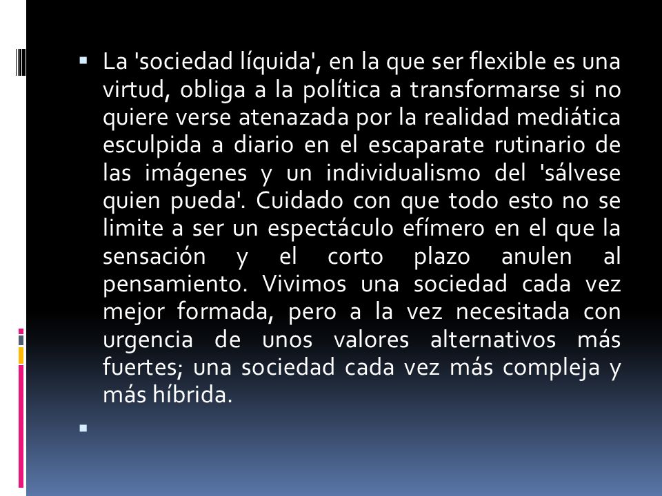 La sociedad líquida , en la que ser flexible es una virtud, obliga a la política a transformarse si no quiere verse atenazada por la realidad mediática esculpida a diario en el escaparate rutinario de las imágenes y un individualismo del sálvese quien pueda . Cuidado con que todo esto no se limite a ser un espectáculo efímero en el que la sensación y el corto plazo anulen al pensamiento. Vivimos una sociedad cada vez mejor formada, pero a la vez necesitada con urgencia de unos valores alternativos más fuertes; una sociedad cada vez más compleja y más híbrida.