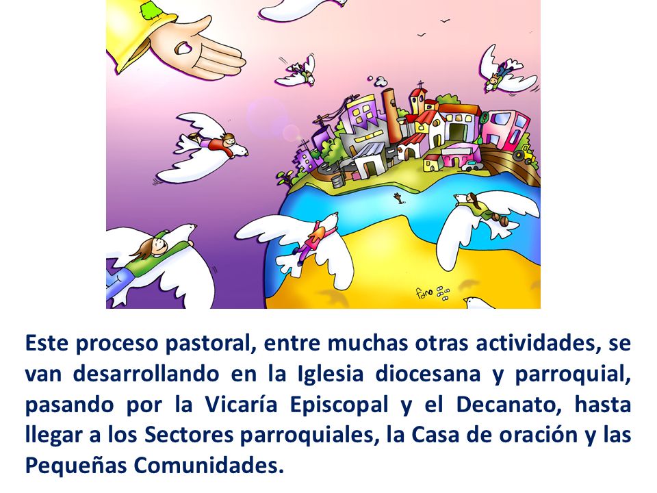 Este proceso pastoral, entre muchas otras actividades, se van desarrollando en la Iglesia diocesana y parroquial, pasando por la Vicaría Episcopal y el Decanato, hasta llegar a los Sectores parroquiales, la Casa de oración y las Pequeñas Comunidades.