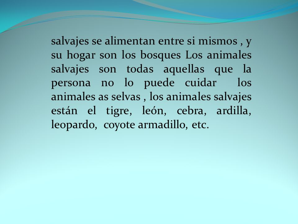 salvajes se alimentan entre si mismos , y su hogar son los bosques Los animales salvajes son todas aquellas que la persona no lo puede cuidar los animales as selvas , los animales salvajes están el tigre, león, cebra, ardilla, leopardo, coyote armadillo, etc.