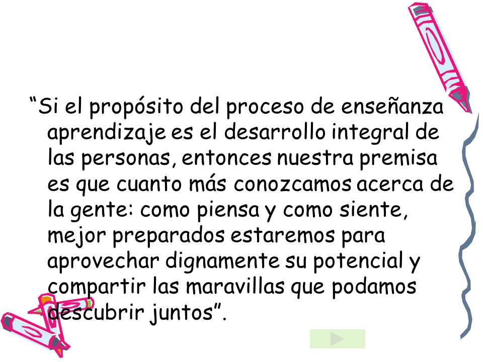 Si el propósito del proceso de enseñanza aprendizaje es el desarrollo integral de las personas, entonces nuestra premisa es que cuanto más conozcamos acerca de la gente: como piensa y como siente, mejor preparados estaremos para aprovechar dignamente su potencial y compartir las maravillas que podamos descubrir juntos .