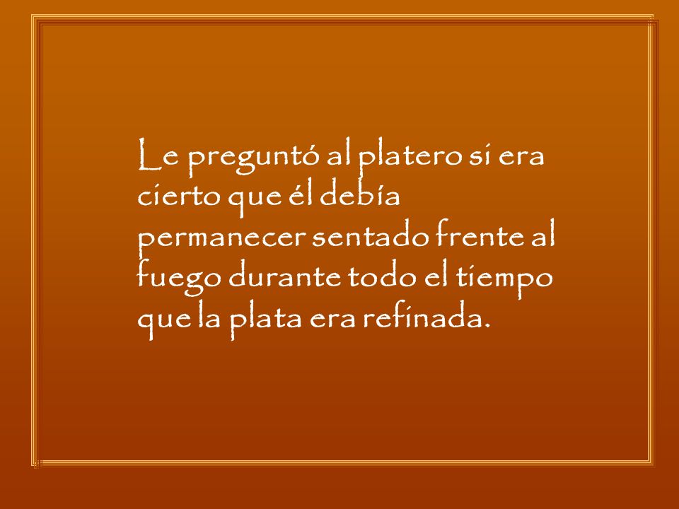 Le preguntó al platero si era cierto que él debía permanecer sentado frente al fuego durante todo el tiempo que la plata era refinada.