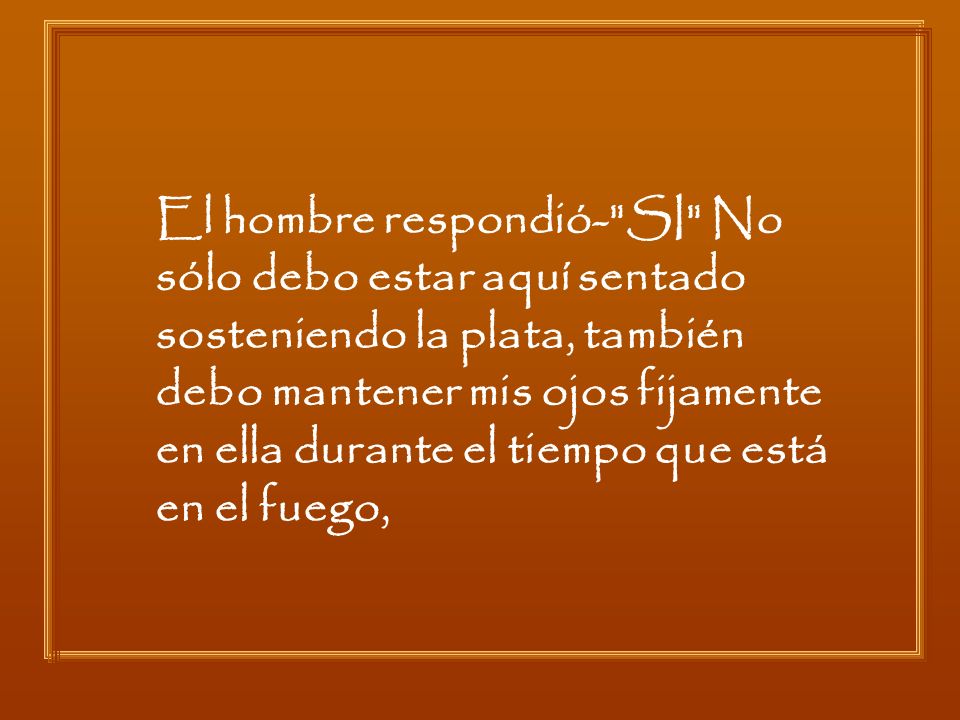 El hombre respondió- SI No sólo debo estar aquí sentado sosteniendo la plata, también debo mantener mis ojos fijamente en ella durante el tiempo que está en el fuego,