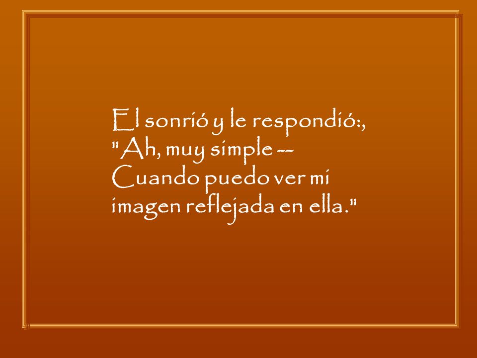 El sonrió y le respondió:, Ah, muy simple -- Cuando puedo ver mi imagen reflejada en ella.