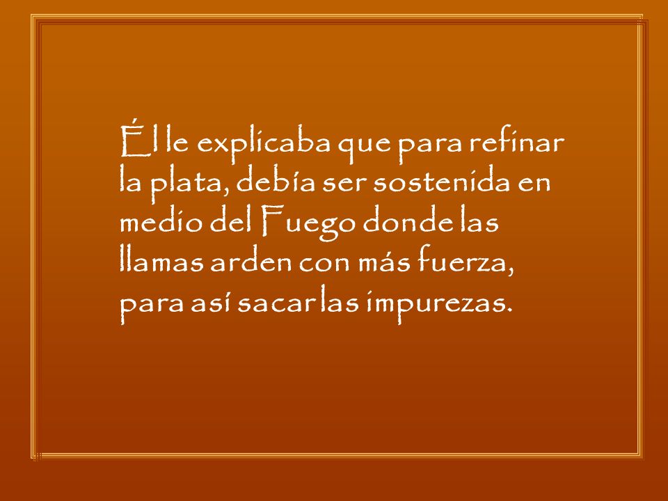 Él le explicaba que para refinar la plata, debía ser sostenida en medio del Fuego donde las llamas arden con más fuerza, para así sacar las impurezas.