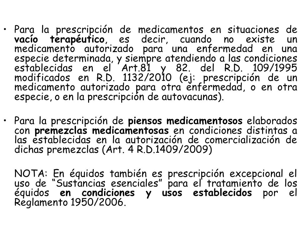 Para la prescripción de medicamentos en situaciones de vacío terapéutico, es decir, cuando no existe un medicamento autorizado para una enfermedad en una especie determinada, y siempre atendiendo a las condiciones establecidas en el Art.81 y 82. del R.D. 109/1995 modificados en R.D. 1132/2010 (ej: prescripción de un medicamento autorizado para otra enfermedad, o en otra especie, o en la prescripción de autovacunas).