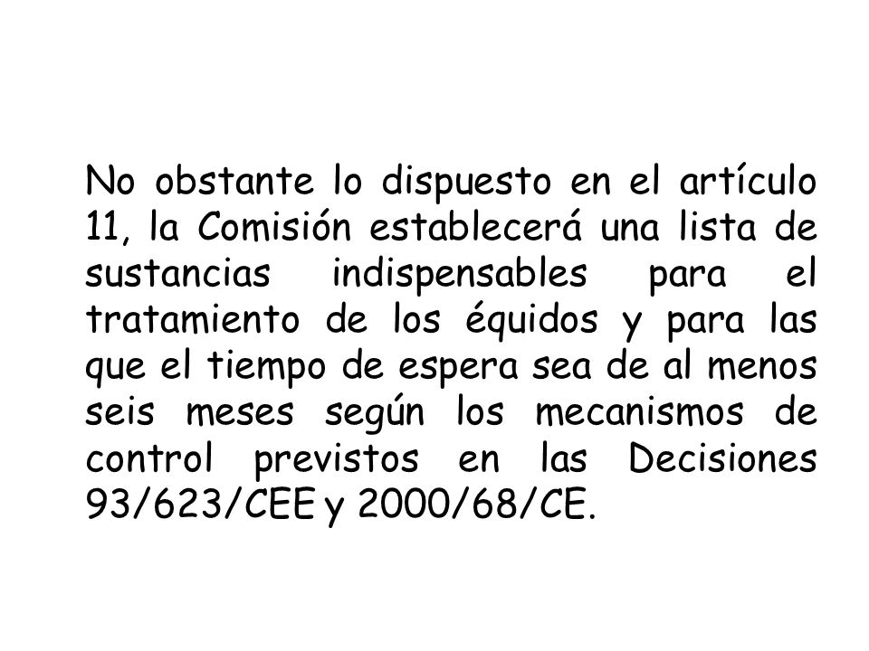 No obstante lo dispuesto en el artículo 11, la Comisión establecerá una lista de sustancias indispensables para el tratamiento de los équidos y para las que el tiempo de espera sea de al menos seis meses según los mecanismos de control previstos en las Decisiones 93/623/CEE y 2000/68/CE.