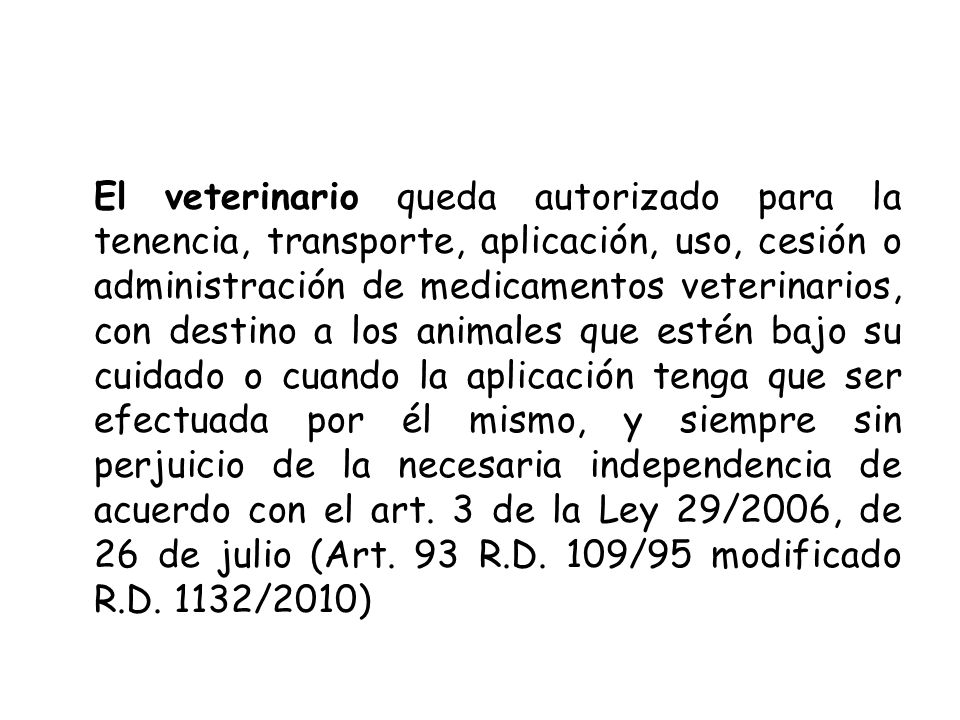 El veterinario queda autorizado para la tenencia, transporte, aplicación, uso, cesión o administración de medicamentos veterinarios, con destino a los animales que estén bajo su cuidado o cuando la aplicación tenga que ser efectuada por él mismo, y siempre sin perjuicio de la necesaria independencia de acuerdo con el art.