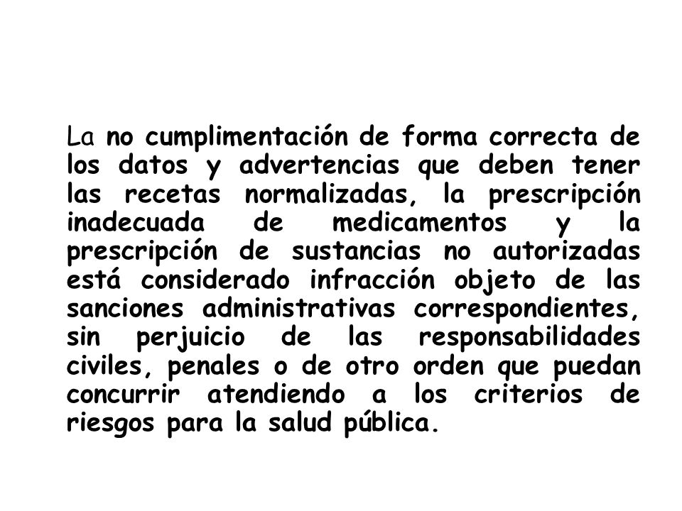 La no cumplimentación de forma correcta de los datos y advertencias que deben tener las recetas normalizadas, la prescripción inadecuada de medicamentos y la prescripción de sustancias no autorizadas está considerado infracción objeto de las sanciones administrativas correspondientes, sin perjuicio de las responsabilidades civiles, penales o de otro orden que puedan concurrir atendiendo a los criterios de riesgos para la salud pública.
