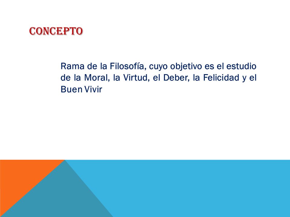 CONCEPTO Rama de la Filosofía, cuyo objetivo es el estudio de la Moral, la Virtud, el Deber, la Felicidad y el Buen Vivir.