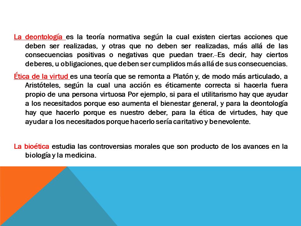 La deontología es la teoría normativa según la cual existen ciertas acciones que deben ser realizadas, y otras que no deben ser realizadas, más allá de las consecuencias positivas o negativas que puedan traer.