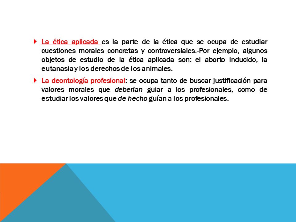 La ética aplicada es la parte de la ética que se ocupa de estudiar cuestiones morales concretas y controversiales. Por ejemplo, algunos objetos de estudio de la ética aplicada son: el aborto inducido, la eutanasia y los derechos de los animales.