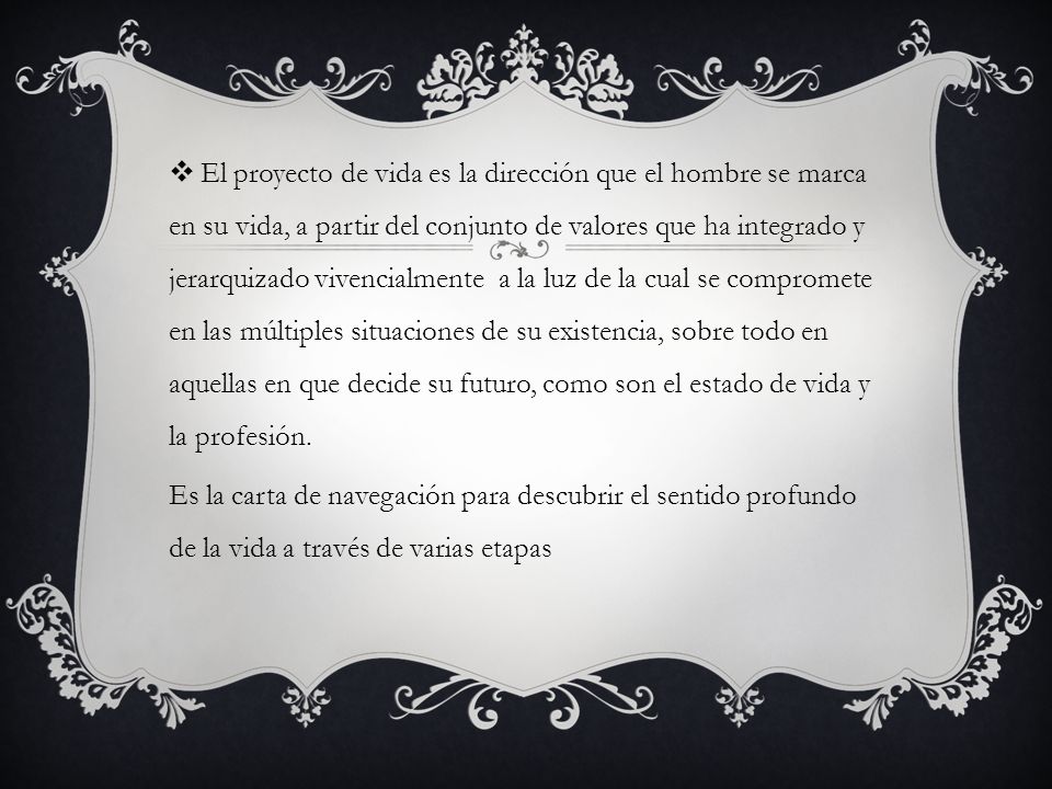 El proyecto de vida es la dirección que el hombre se marca en su vida, a partir del conjunto de valores que ha integrado y jerarquizado vivencialmente a la luz de la cual se compromete en las múltiples situaciones de su existencia, sobre todo en aquellas en que decide su futuro, como son el estado de vida y la profesión.
