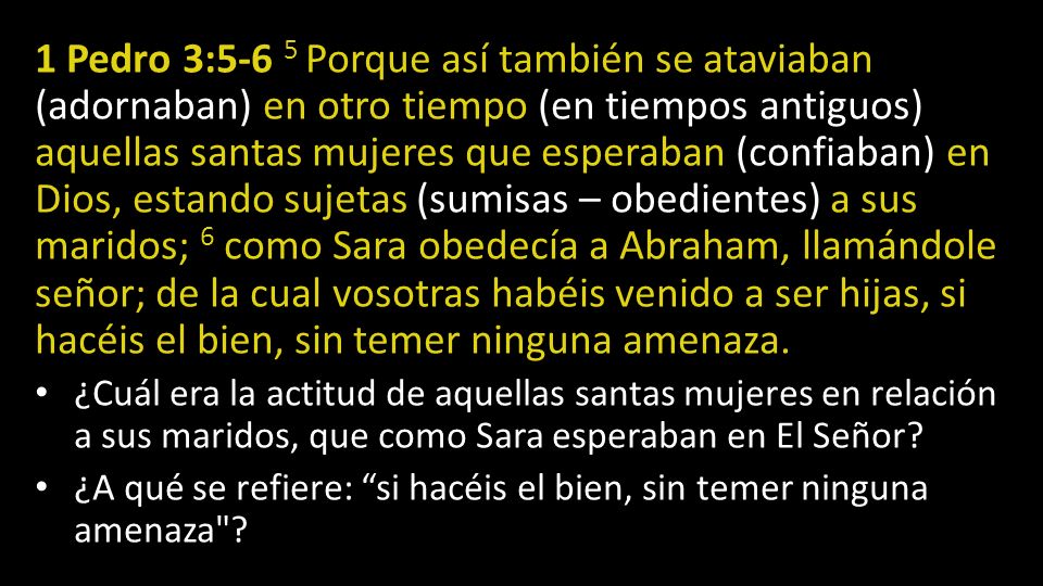 1 Pedro 3:5-6 5 Porque así también se ataviaban (adornaban) en otro tiempo (en tiempos antiguos) aquellas santas mujeres que esperaban (confiaban) en Dios, estando sujetas (sumisas – obedientes) a sus maridos; 6 como Sara obedecía a Abraham, llamándole señor; de la cual vosotras habéis venido a ser hijas, si hacéis el bien, sin temer ninguna amenaza.