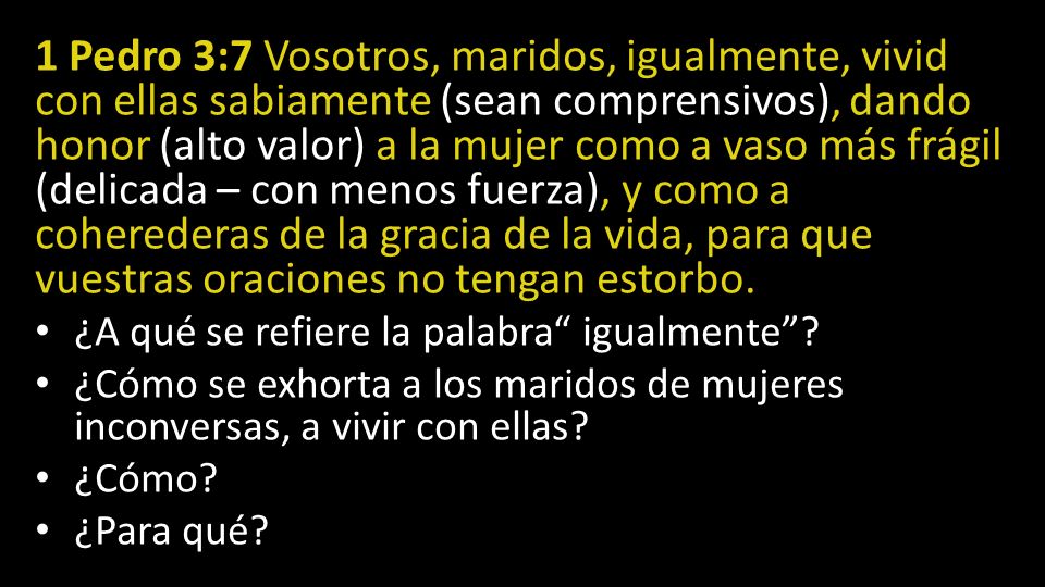 1 Pedro 3:7 Vosotros, maridos, igualmente, vivid con ellas sabiamente (sean comprensivos), dando honor (alto valor) a la mujer como a vaso más frágil (delicada – con menos fuerza), y como a coherederas de la gracia de la vida, para que vuestras oraciones no tengan estorbo.