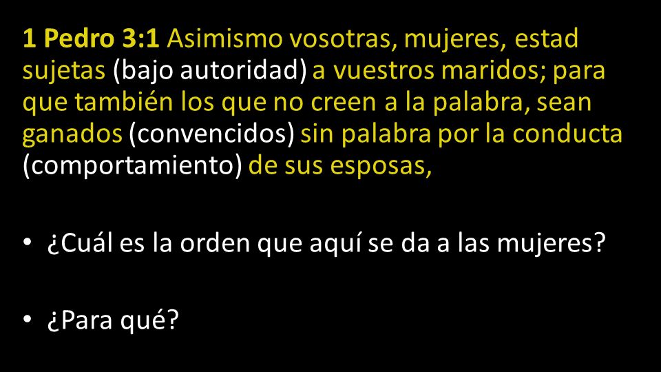 1 Pedro 3:1 Asimismo vosotras, mujeres, estad sujetas (bajo autoridad) a vuestros maridos; para que también los que no creen a la palabra, sean ganados (convencidos) sin palabra por la conducta (comportamiento) de sus esposas,
