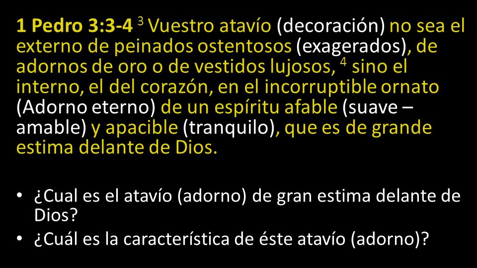 1 Pedro 3:3-4 3 Vuestro atavío (decoración) no sea el externo de peinados ostentosos (exagerados), de adornos de oro o de vestidos lujosos, 4 sino el interno, el del corazón, en el incorruptible ornato (Adorno eterno) de un espíritu afable (suave – amable) y apacible (tranquilo), que es de grande estima delante de Dios.