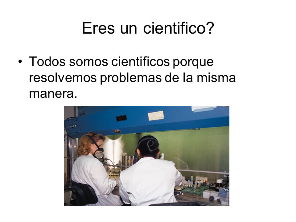 Eres un cientifico Todos somos cientificos porque resolvemos problemas de la misma manera.
