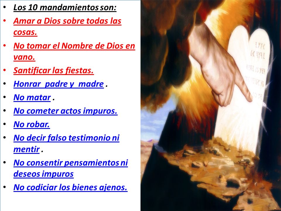 Los 10 mandamientos son: Amar a Dios sobre todas las cosas. No tomar el Nombre de Dios en vano. Santificar las fiestas.