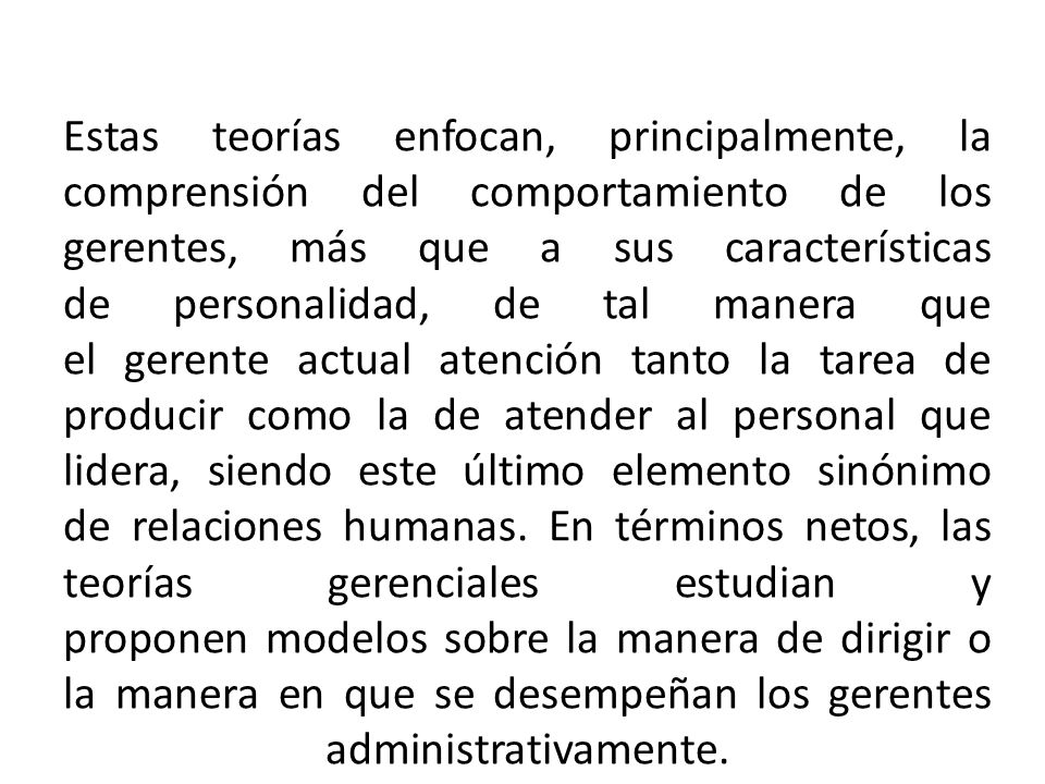 Estas teorías enfocan, principalmente, la comprensión del comportamiento de los gerentes, más que a sus características de personalidad, de tal manera que el gerente actual atención tanto la tarea de producir como la de atender al personal que lidera, siendo este último elemento sinónimo de relaciones humanas.