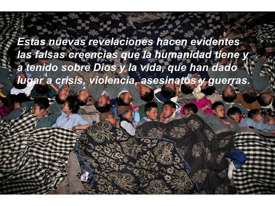 Estas nuevas revelaciones hacen evidentes las falsas creencias que la humanidad tiene y a tenido sobre Dios y la vida, que han dado lugar a crisis, violencia, asesinatos y guerras.