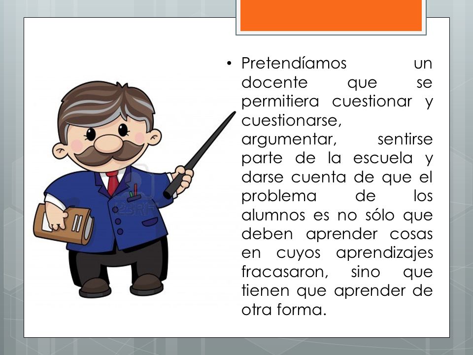 Pretendíamos un docente que se permitiera cuestionar y cuestionarse, argumentar, sentirse parte de la escuela y darse cuenta de que el problema de los alumnos es no sólo que deben aprender cosas en cuyos aprendizajes fracasaron, sino que tienen que aprender de otra forma.