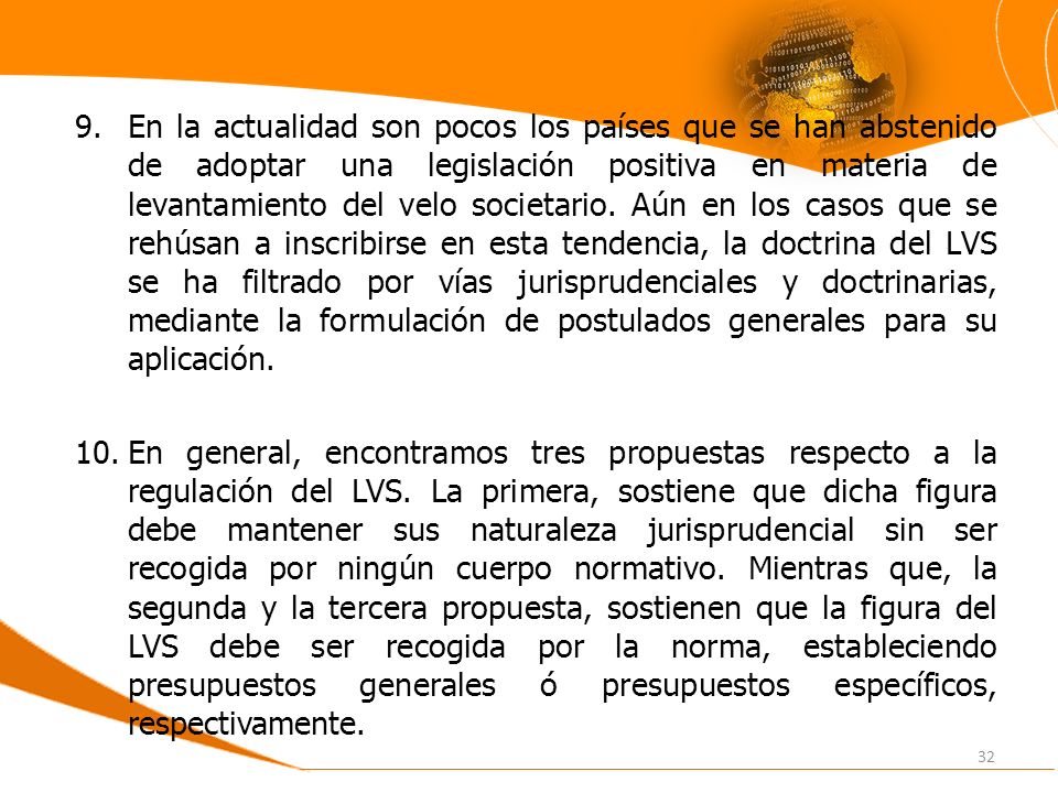 En la actualidad son pocos los países que se han abstenido de adoptar una legislación positiva en materia de levantamiento del velo societario. Aún en los casos que se rehúsan a inscribirse en esta tendencia, la doctrina del LVS se ha filtrado por vías jurisprudenciales y doctrinarias, mediante la formulación de postulados generales para su aplicación.