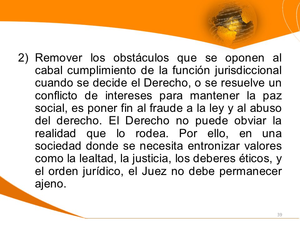 Remover los obstáculos que se oponen al cabal cumplimiento de la función jurisdiccional cuando se decide el Derecho, o se resuelve un conflicto de intereses para mantener la paz social, es poner fin al fraude a la ley y al abuso del derecho.