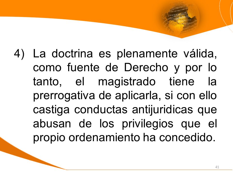 La doctrina es plenamente válida, como fuente de Derecho y por lo tanto, el magistrado tiene la prerrogativa de aplicarla, si con ello castiga conductas antijuridicas que abusan de los privilegios que el propio ordenamiento ha concedido.