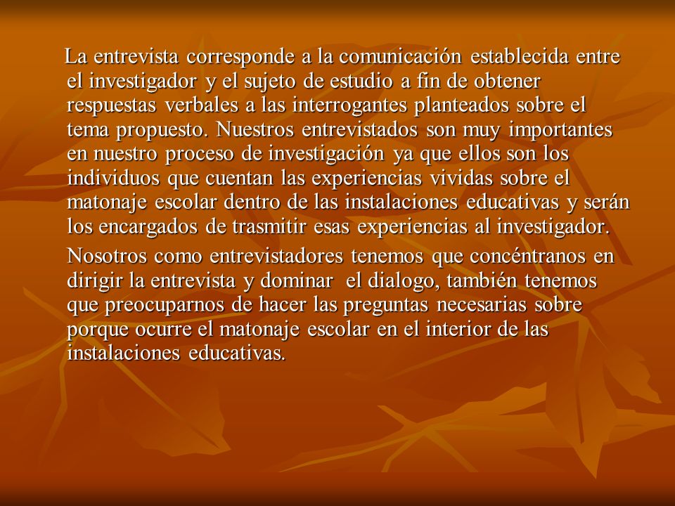 La entrevista corresponde a la comunicación establecida entre el investigador y el sujeto de estudio a fin de obtener respuestas verbales a las interrogantes planteados sobre el tema propuesto. Nuestros entrevistados son muy importantes en nuestro proceso de investigación ya que ellos son los individuos que cuentan las experiencias vividas sobre el matonaje escolar dentro de las instalaciones educativas y serán los encargados de trasmitir esas experiencias al investigador.