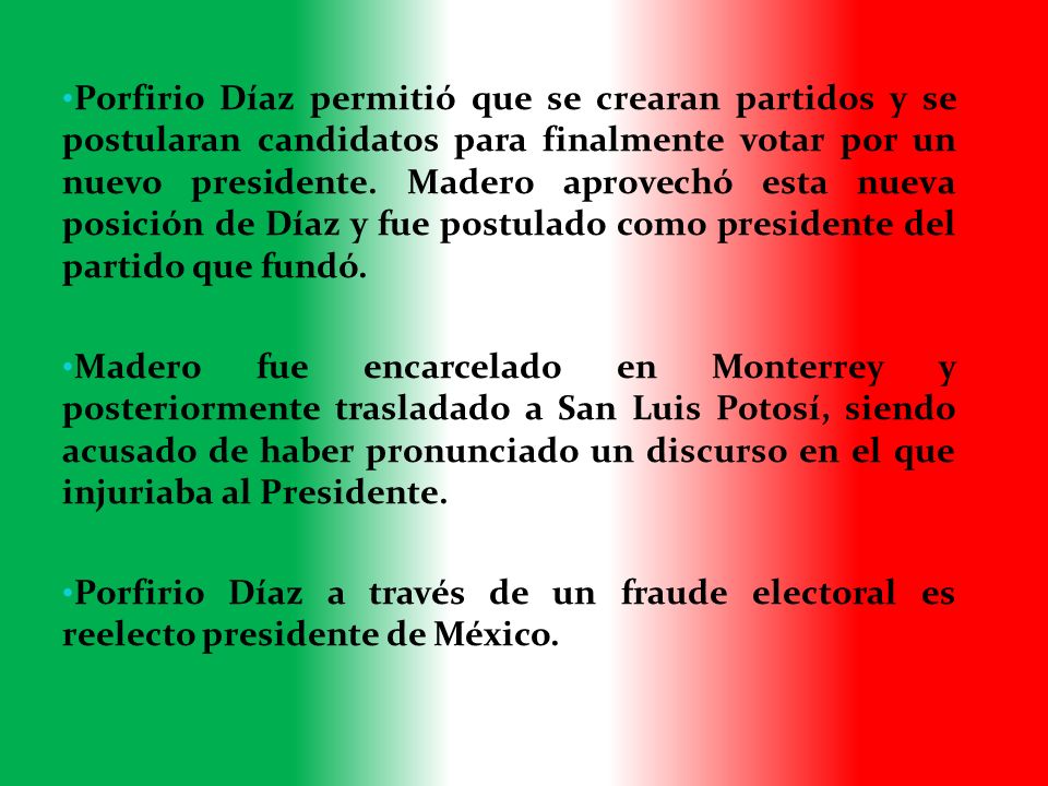 Porfirio Díaz permitió que se crearan partidos y se postularan candidatos para finalmente votar por un nuevo presidente. Madero aprovechó esta nueva posición de Díaz y fue postulado como presidente del partido que fundó.