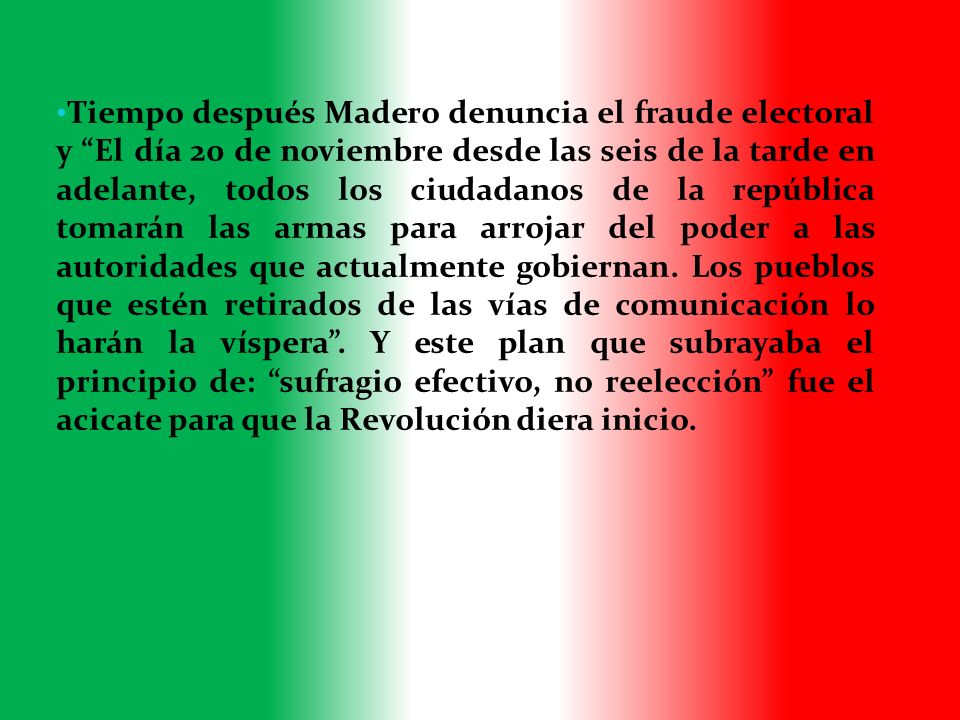 Tiempo después Madero denuncia el fraude electoral y El día 20 de noviembre desde las seis de la tarde en adelante, todos los ciudadanos de la república tomarán las armas para arrojar del poder a las autoridades que actualmente gobiernan.