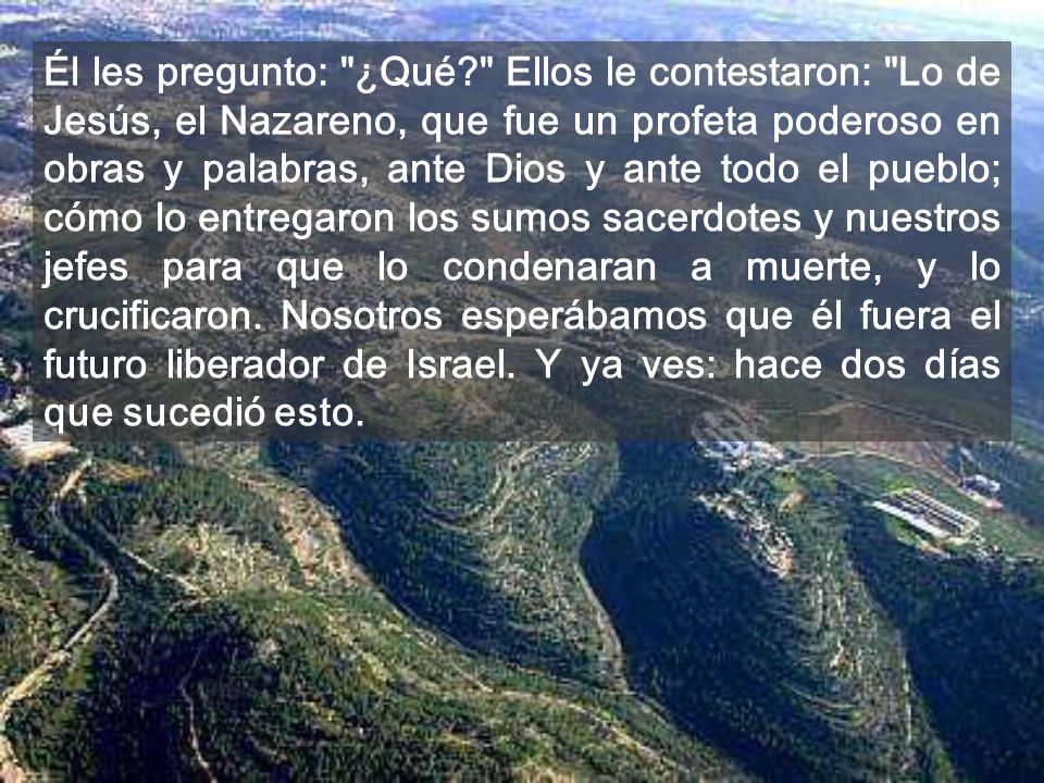 Él les pregunto: ¿Qué Ellos le contestaron: Lo de Jesús, el Nazareno, que fue un profeta poderoso en obras y palabras, ante Dios y ante todo el pueblo; cómo lo entregaron los sumos sacerdotes y nuestros jefes para que lo condenaran a muerte, y lo crucificaron.