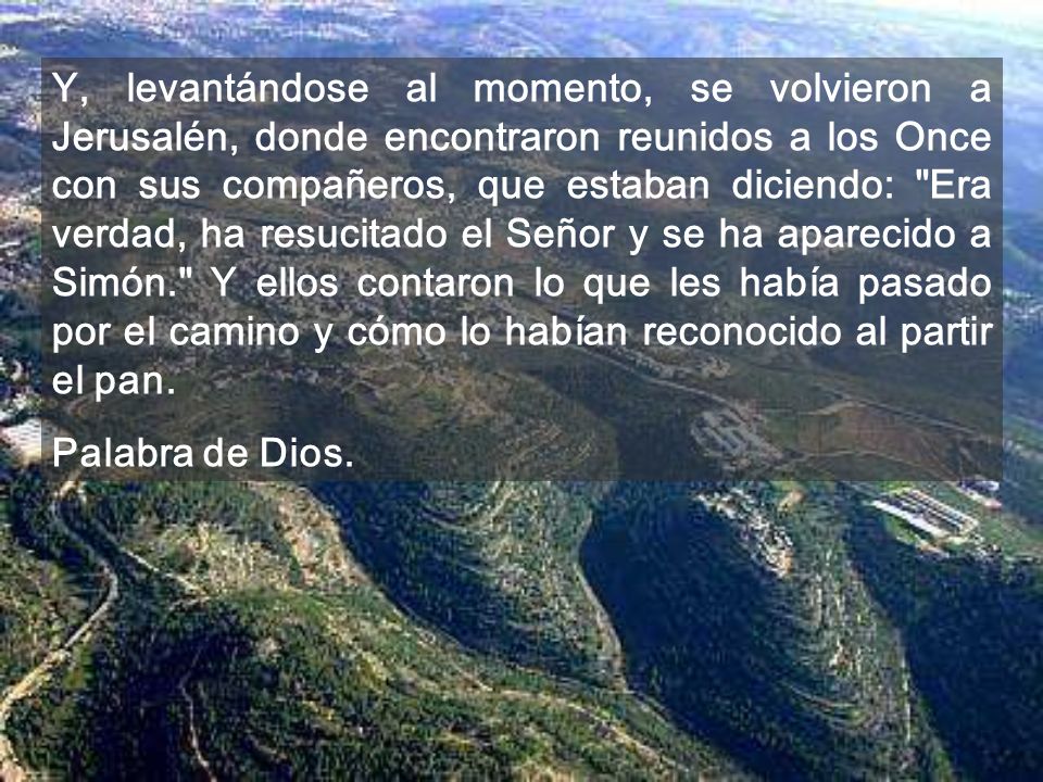 Y, levantándose al momento, se volvieron a Jerusalén, donde encontraron reunidos a los Once con sus compañeros, que estaban diciendo: Era verdad, ha resucitado el Señor y se ha aparecido a Simón. Y ellos contaron lo que les había pasado por el camino y cómo lo habían reconocido al partir el pan.