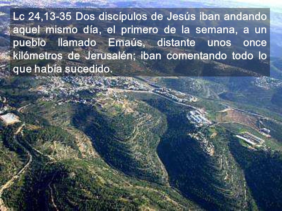 Lc 24,13-35 Dos discípulos de Jesús iban andando aquel mismo día, el primero de la semana, a un pueblo llamado Emaús, distante unos once kilómetros de Jerusalén; iban comentando todo lo que había sucedido.