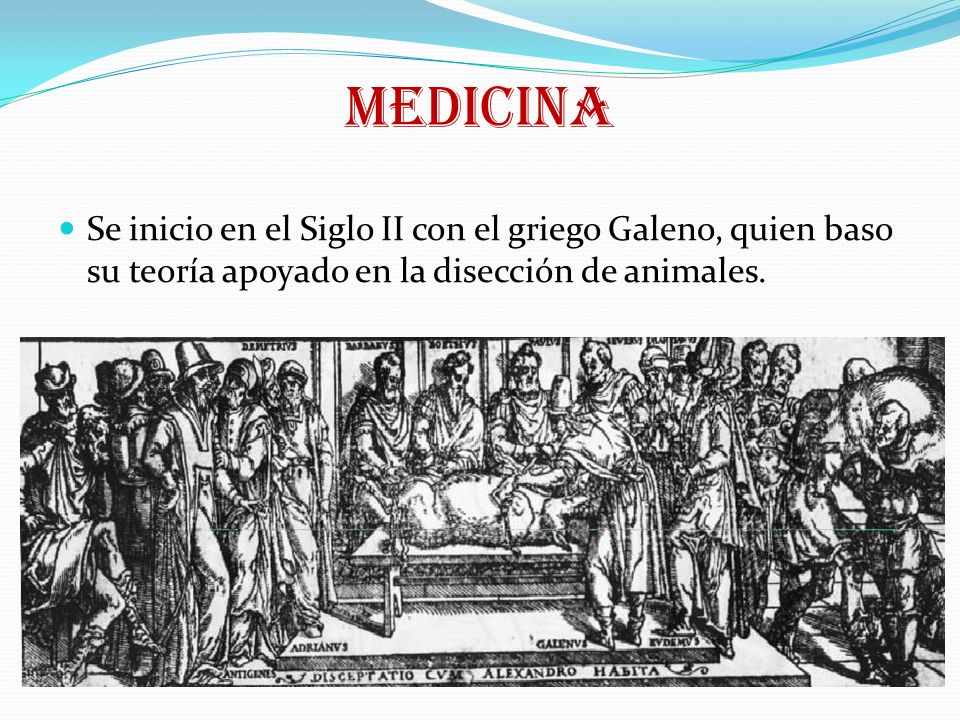 MEDICINA Se inicio en el Siglo II con el griego Galeno, quien baso su teoría apoyado en la disección de animales.